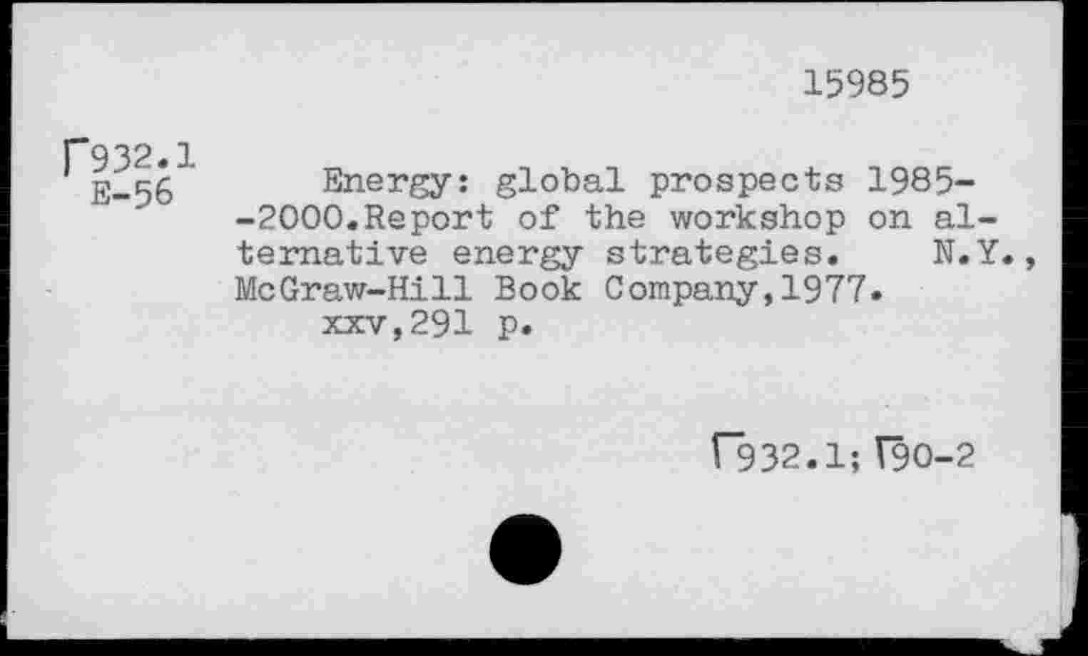 ﻿15985
r932.1 E-56
Energy: global prospects 1985--2000.Report of the workshop on alternative energy strategies. N.Y., McGraw-Hill Book Company,1977.
xxv,291 p.
f932.1;V9O-2